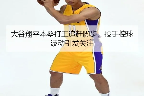 大谷翔平本垒打王追赶脚步，投手控球波动引发关注
