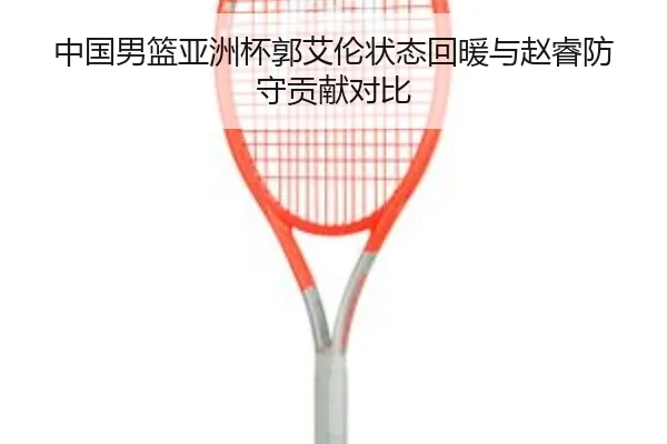 中国男篮亚洲杯郭艾伦状态回暖与赵睿防守贡献对比