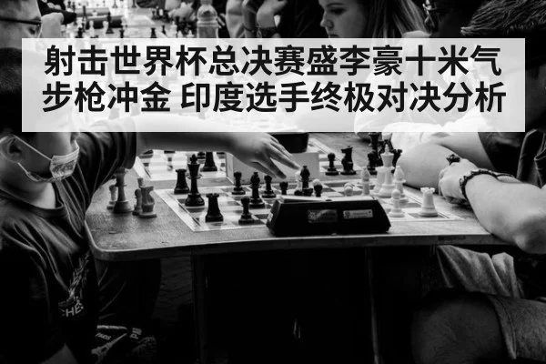 射击世界杯总决赛盛李豪十米气步枪冲金 印度选手终极对决分析